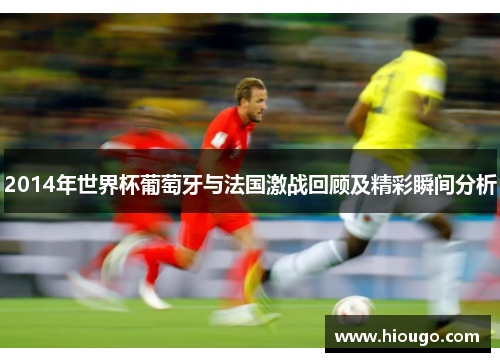 2014年世界杯葡萄牙与法国激战回顾及精彩瞬间分析